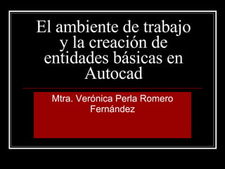 El ambiente de trabajo y la creación de entidades básicas en Autocad Mtra. Verónica Perla Romero Fernández 