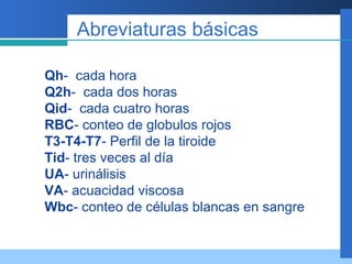 Abreviaturas básicas Qh -  cada hora Q2h -  cada dos horas Qid -  cada cuatro horas RBC - conteo de globulos rojos T3-T4-T7 - Perfil de la tiroide Tid - tres veces al día UA - urinálisis VA - acuacidad viscosa Wbc - conteo de células blancas en sangre  