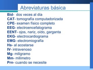 Abreviaturas básica Bid -  dos veces al día CAT - tomografía computadorizada CPE - examen físico completo EEG - electroencefalograma EENT - ojos, nariz, oído, garganta EKG - electrocardiograma EMG - electromiografía Hs - al acostarse IV - intravenoso Mg - miligramo Mm - milímetro Prn - cuando se necesite 