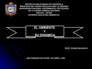 REPÚBLICA BOLIVARIANA DE VENEZUELA MINISTERIO DEL PODER POPULAR PARA LA DEFENSA UNIVERSIDAD NACIONAL EXPERIMENTAL POLITÈCNICA DE LA FUERZA ARMADA NACIONAL NUCLEO – APURE CÁTEDRA EDUCACIÓN AMBIENTAL. EL AMBIENTE  Y  SU DINÁMICA PROF. EDGAR SALINAS N. SAN FERNADO DE APURE, OCTUBRE, 2.008 