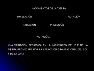 MOVIMIENTOS DE LA TIERRA TRASLACIÓN ROTACIÓN NUTACIÓN.   PRECESIÓN  UNA VARIACIÓN PERIÓDICA EN LA INCLINACIÓN DEL EJE DE LA TIERRA PROVOCADA POR LA ATRACCIÓN GRAVITACIONAL DEL SOL Y DE LA LUNA   NUTACIÓN.   