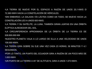 LA TIERRA SE MUEVE POR EL ESPACIO A RAZÓN DE UNOS 20,1 KM/S O 72,360 KM/H HACIA LA CONSTELACIÓN DE HÉRCULES.  SIN EMBARGO, LA GALAXIA VÍA LÁCTEA COMO UN TODO, SE MUEVE HACIA LA CONSTELACIÓN LEO A UNOS 600 KM/S. LA TIERRA Y SU SATÉLITE, LA LUNA, TAMBIÉN GIRAN JUNTAS EN UNA ÓRBITA ELÍPTICA ALREDEDOR DEL SOL. LA CIRCUNFERENCIA APROXIMADA DE LA ÓRBITA DE LA TIERRA ES DE 938.900.000 KM  NUESTRO PLANETA VIAJA A LO LARGO DE ELLA A UNA VELOCIDAD DE UNOS 106.000 KM/H.  LA TIERRA GIRA SOBRE SU EJE UNA VEZ CADA 23 HORAS, 56 MINUTOS Y 4,1 SEGUNDOS.  POR LO TANTO, UN PUNTO DEL ECUADOR GIRA A RAZÓN DE UN POCO MÁS DE 1.600 KM/H  UN PUNTO DE LA TIERRA A 45° DE ALTITUD N, GIRA A UNOS 1.073 KM/H.  