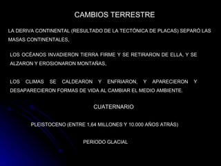 CAMBIOS TERRESTRE   LA DERIVA CONTINENTAL (RESULTADO DE LA TECTÓNICA DE PLACAS) SEPARÓ LAS MASAS CONTINENTALES,   LOS OCÉANOS INVADIERON TIERRA FIRME Y SE RETIRARON DE ELLA, Y SE ALZARON Y EROSIONARON MONTAÑAS,   LOS CLIMAS SE CALDEARON Y ENFRIARON, Y APARECIERON Y DESAPARECIERON FORMAS DE VIDA AL CAMBIAR EL MEDIO AMBIENTE.   CUATERNARIO   PLEISTOCENO (ENTRE 1,64 MILLONES Y 10.000 AÑOS ATRÁS)   PERIODO GLACIAL   