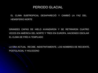 PERIODO GLACIAL   EL CLIMA SUBTROPICAL DESAPARECIÓ Y CAMBIÓ LA FAZ DEL HEMISFERIO NORTE   GRANDES CAPAS DE HIELO AVANZARON Y SE RETIRARON CUATRO VECES EN AMÉRICA DEL NORTE Y TRES EN EUROPA, HACIENDO OSCILAR EL CLIMA DE FRÍO A TEMPLADO   LA ERA ACTUAL  RECIBE, INDISTINTAMENTE, LOS NOMBRES DE RECIENTE, POSTGLACIAL Y HOLOCENO   