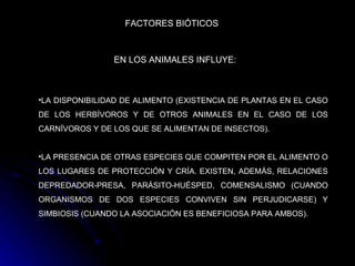 FACTORES BIÓTICOS LA DISPONIBILIDAD DE ALIMENTO (EXISTENCIA DE PLANTAS EN EL CASO DE LOS HERBÍVOROS Y DE OTROS ANIMALES EN EL CASO DE LOS CARNÍVOROS Y DE LOS QUE SE ALIMENTAN DE INSECTOS).  LA PRESENCIA DE OTRAS ESPECIES QUE COMPITEN POR EL ALIMENTO O LOS LUGARES DE PROTECCIÓN Y CRÍA. EXISTEN, ADEMÁS, RELACIONES DEPREDADOR-PRESA, PARÁSITO-HUÉSPED, COMENSALISMO (CUANDO ORGANISMOS DE DOS ESPECIES CONVIVEN SIN PERJUDICARSE) Y SIMBIOSIS (CUANDO LA ASOCIACIÓN ES BENEFICIOSA PARA AMBOS).   EN LOS ANIMALES INFLUYE: 