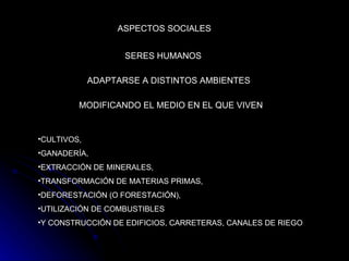 ASPECTOS SOCIALES SERES HUMANOS   ADAPTARSE A DISTINTOS AMBIENTES   MODIFICANDO EL MEDIO EN EL QUE VIVEN   CULTIVOS, GANADERÍA,  EXTRACCIÓN DE MINERALES,  TRANSFORMACIÓN DE MATERIAS PRIMAS,  DEFORESTACIÓN (O FORESTACIÓN),  UTILIZACIÓN DE COMBUSTIBLES  Y CONSTRUCCIÓN DE EDIFICIOS, CARRETERAS, CANALES DE RIEGO   