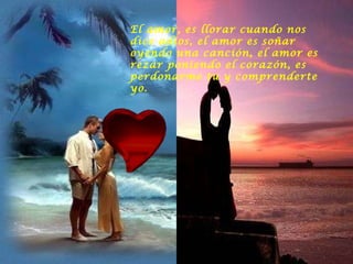 El amor, es llorar cuando nos dice adios, el amor es soñar oyendo una canción, el amor es rezar poniendo el corazón, es perdonarme tu y comprenderte yo.  