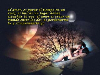El amor, es parar el tiempo en un reloj, es buscar un lugar donde escuchar tu voz, el amor es crear un mundo entre los dos, es perdonarme tu y comprenderte yo   