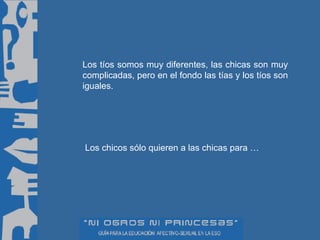 Los tíos somos muy diferentes, las chicas son muy complicadas, pero en el fondo las tías y los tíos son iguales. Los chicos sólo quieren a las chicas para … 