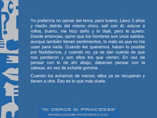 Yo preferiría no opinar del tema, pero bueno. Llevo 3 años y medio detrás del mismo chico, salí con él, estuve a rollos, bueno, me hizo daño y lo dejé, pero le quiero. Desde entonces, opino que los hombres son unos salidos, aunque también tienen sentimientos, lo malo es que no los usan para nada. Cuando les queremos, hacen lo posible por fastidiarnos, y cuando no, ya se dan cuenta de que nos perdieron y son ellos los que vienen. En vez de pensar con lo de ahí abajo, deberían pensar con la cabeza, en vez de echarle gomina. Cuando los echamos de menos, ellos ya se recuperan y tienen a otra. Eso es lo que más duele. 