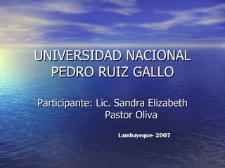 UNIVERSIDAD NACIONAL PEDRO RUIZ GALLO Participante: Lic. Sandra Elizabeth  Pastor Oliva Lambayeque- 2007 