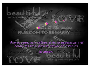 Ahora, pues, son válidas la fe, la esperanza y el amor; las tres, pero la mayor de estas es  el amor .    