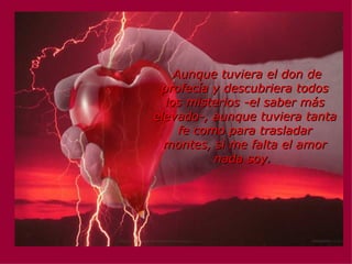   Aunque tuviera el don de profecía y descubriera todos los misterios -el saber más elevado-, aunque tuviera tanta fe como para trasladar montes, si me falta el amor nada soy .   