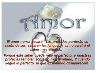 El amor nunca pasará.  Las profecías perderán su razón de ser, callarán las lenguas y ya no servirá el saber más elevado.   Porque este saber queda muy imperfecto, y nuestras profecías también son algo muy limitado; Y cuando llegue lo perfecto, lo que es limitado desaparecerá.   