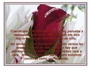 Cuando era niño hablaba como niño, pensaba y razonaba como niño.  Pero cuando me hice hombre, dejé de lado las cosas de niño.  Así también en el momento presente vemos las cosas como en un mal espejo y hay que adivinarlas, pero entonces las veremos cara a cara.  Ahora conozco en parte, pero entonces conoceré como soy conocido.   