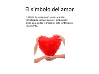 El símbolo del amor
El dibujo de un corazón rojo es y a sido
considerado siempre como el símbolo del
amor, para poder representar este sentimiento
físicamente.
 