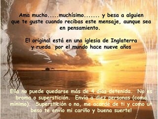 Ama mucho.....muchísimo....... y besa a alguien que te guste cuando recibas este mensaje, aunque sea en pensamiento.  El original está en una iglesia de Inglaterra y rueda  por el mundo hace nueve años Ella no puede quedarse más de 4 días detenida.  No es broma o superstición.  Envía a diez personas (como mínimo).  Superstición o no, me acordé de ti y como un beso te envío mi cariño y buena suerte! 