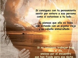 Si consigues con tu pensamiento sentir por entero a esa persona como si estuviese a tu lado... Si piensas que ella es linda aún estando con un pijama viejo y su cabello enmarañado... Si no consigues trabajar bien todo el día, ansioso por el encuentro que han fijado para esa noche... 
