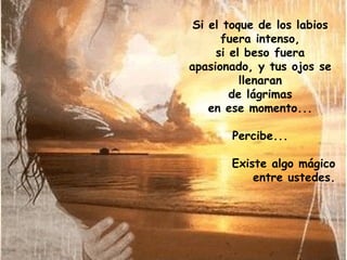 Si el toque de los labios
fuera intenso,
si el beso fuera
apasionado, y tus ojos se
llenaran
de lágrimas
en ese momento...
Percibe...
Existe algo mágico
entre ustedes.

 