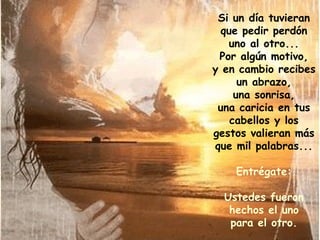 Si un día tuvieran que pedir perdón uno al otro... Por algún motivo, y en cambio recibes un abrazo, una sonrisa, una caricia en tus cabellos y los gestos valieran más que mil palabras... Entrégate: Ustedes fueron hechos el uno para el otro. 