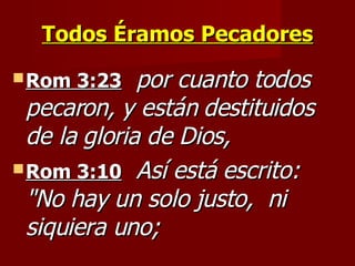 Todos Éramos Pecadores Rom 3:23   por cuanto todos pecaron, y están destituidos de la gloria de Dios,   Rom 3:10   Así está escrito:  "No hay un solo justo,  ni siquiera uno; 