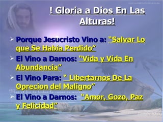 ! Gloria a Dios En Las Alturas! Porque Jesucristo Vino a:   “Salvar Lo que Se Habia Perdido” El Vino a Darnos:   “Vida y Vida En Abundancia” El Vino Para:   “ Libertarnos De La Oprecion del Maligno ” El Vino a Darnos:   “Amor, Gozo, Paz y Felicidad” 