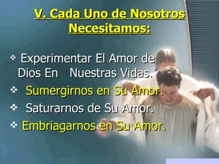 V. Cada Uno de Nosotros Necesitamos: Experimentar El Amor de Dios En  Nuestras Vidas. Sumergirnos en Su Amor. Saturarnos de Su Amor. Embriagarnos en Su Amor. 