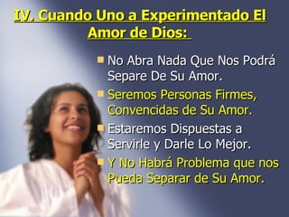 IV. Cuando Uno a Experimentado El Amor de Dios:  No Abra Nada Que Nos Podrá Separe De Su Amor.  Seremos Personas Firmes, Convencidas de Su Amor.   Estaremos Dispuestas a Servirle y Darle Lo Mejor. Y No Habrá Problema que nos Pueda Separar de Su Amor. 