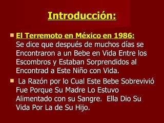 Introducción: El Terremoto en México en 1986:   Se dice que después de muchos días se Encontraron a un Bebe en Vida Entre los Escombros y Estaban Sorprendidos al  Encontrad a Este Niño con Vida.  La Razón por lo Cual Este Bebe Sobrevivió Fue Porque Su Madre Lo Estuvo Alimentado con su Sangre.  Ella Dio Su Vida Por La de Su Hijo.  