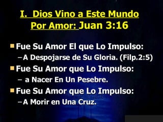 I.  Dios Vino a Este Mundo Por Amor:   Juan 3:16 Fue Su Amor El que Lo Impulso: A Despojarse de Su Gloria. (Filp.2:5) Fue Su Amor que Lo Impulso: a Nacer En Un Pesebre. Fue Su Amor que Lo Impulso: A Morir en Una Cruz.  