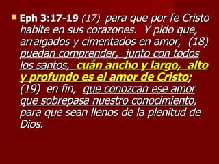 Eph 3:17-19   (17)   para que por fe Cristo habite en sus corazones.  Y pido que,  arraigados y cimentados en amor,  (18)  puedan comprender,  junto con todos los   santos,   cuán ancho y largo,  alto y profundo es el amor de Cristo ;   (19)   en fin,  que conozcan ese amor que sobrepasa nuestro conocimiento ,  para que sean llenos de la plenitud de Dios. 