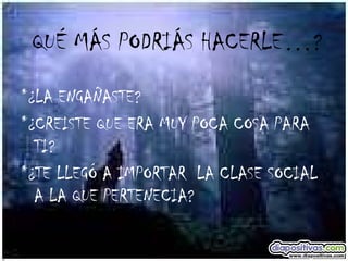 QUÉ MÁS PODRIÁS HACERLE…? *¿LA ENGAÑASTE? *¿CREISTE QUE ERA MUY POCA COSA PARA TI? *¿TE LLEGÓ A IMPORTAR  LA CLASE SOCIAL A LA QUE PERTENECIA? 