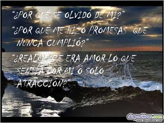 “ ¿POR QUÉ SE OLVIDÓ DE MI?” “ ¿POR QUÉ ME HIZO PROMESAS  QUE NUNCA CUMPLIÓ?” “ ¿REALMENTE ERA AMOR LO QUE SENTÍA POR MI Ó SOLO ATRACCIÓN?” 
