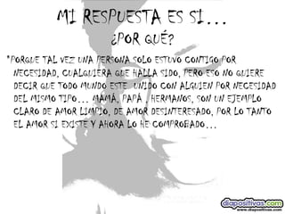 MI RESPUESTA ES SI… ¿POR QUÉ? *PORQUE TAL VEZ UNA PERSONA SOLO ESTUVO CONTIGO POR NECESIDAD, CUALQUIERA QUE HALLA SIDO, PERO ESO NO QUIERE DECIR QUE TODO MUNDO ESTE  UNIDO CON ALGUIEN POR NECESIDAD DEL MISMO TIPO… MAMÁ, PAPÁ , HERMANOS, SON UN EJEMPLO CLARO DE AMOR LIMPIO, DE AMOR DESINTERESADO, POR LO TANTO EL AMOR SI EXISTE Y AHORA LO HE COMPROBADO… 