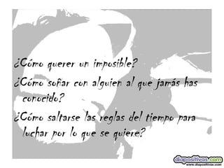   ¿Cómo querer un imposible? ¿Cómo soñar con alguien al que jamás has conocido? ¿Cómo saltarse las reglas del tiempo para luchar por lo que se quiere? 