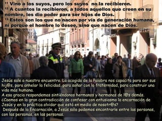 1111
Vino a los suyos, pero los suyos no la recibieron.Vino a los suyos, pero los suyos no la recibieron.
1212
A cuantos la recibieron, a todos aquellos que creen en suA cuantos la recibieron, a todos aquellos que creen en su
nombre, les dio poder para ser hijos de Dios.nombre, les dio poder para ser hijos de Dios.
1313
Estos son los que no nacen por vía de generación humana,Estos son los que no nacen por vía de generación humana,
ni porque el hombre lo desee, sino que nacen de Dios.ni porque el hombre lo desee, sino que nacen de Dios.
Jesús sale a nuestro encuentro. La acogida de la PalabraJesús sale a nuestro encuentro. La acogida de la Palabra nos capacita para ser susnos capacita para ser sus
hij@s, para anhelar la felicidad, para soñar con la fraternidad, para construir unahij@s, para anhelar la felicidad, para soñar con la fraternidad, para construir una
vida más humana.vida más humana.
A esa gracia respondemos sintiéndonos hermanos y hermanas de l@s demás.A esa gracia respondemos sintiéndonos hermanos y hermanas de l@s demás.
¿Caemos en la gran contradicción de confesar con entusiasmo la encarnación de¿Caemos en la gran contradicción de confesar con entusiasmo la encarnación de
Jesús y en la práctica olvidar que está en medio de nosotr@s?Jesús y en la práctica olvidar que está en medio de nosotr@s?
Después de la Encarnación, a Jesús sólo podemos encontrarle entre las personas,Después de la Encarnación, a Jesús sólo podemos encontrarle entre las personas,
con las personas, en las personas.con las personas, en las personas.
 