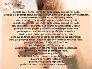 Bendito seas, Señor, por el don de la palabra que nos has dado.Bendito seas, Señor, por el don de la palabra que nos has dado.
Gracias a él podemos comunicarnos, dialogar, participar, preguntar y responder,Gracias a él podemos comunicarnos, dialogar, participar, preguntar y responder,
expresar nuestros sentimientos, susurrar y gritar,expresar nuestros sentimientos, susurrar y gritar,
salir de nosotros, abrirnos al mundo, a los hermanos y a ti.salir de nosotros, abrirnos al mundo, a los hermanos y a ti.
Bendito seas, Señor, por el don de la palabra que nos has dadoBendito seas, Señor, por el don de la palabra que nos has dado
para que poetas y cantantes nos alegren con sus poemas y voces;para que poetas y cantantes nos alegren con sus poemas y voces;
para que los más pobres y débiles tengan siempre gratis vozpara que los más pobres y débiles tengan siempre gratis voz
para expresar sus necesidades y profetizar tu nombre.para expresar sus necesidades y profetizar tu nombre.
Bendito seas, Señor, por el silencio que nos ofrecesBendito seas, Señor, por el silencio que nos ofreces
para que podamos escuchar el eco de las palabras que esperamos;para que podamos escuchar el eco de las palabras que esperamos;
para que podamos tener tiempo de pensar y controlar nuestras ideas;para que podamos tener tiempo de pensar y controlar nuestras ideas;
para que podamos balbucir palabras llanaspara que podamos balbucir palabras llanas
que intuyan y revelen tu misterio.que intuyan y revelen tu misterio.
Bendito seas, Señor, por haberte hecho palabra encarnada,Bendito seas, Señor, por haberte hecho palabra encarnada,
palabra que nosotros podemos concebir,palabra que nosotros podemos concebir,
y así poder conocer y saborear.y así poder conocer y saborear.
Bendito seas, Señor, porque eres palabra entendible,Bendito seas, Señor, porque eres palabra entendible,
palabra de nuestra historia,palabra de nuestra historia,
palabra viva, palabra implicativa,palabra viva, palabra implicativa,
palabra de buena noticia siempre nueva y abierta.palabra de buena noticia siempre nueva y abierta.
UlibarriFl.UlibarriFl.
 