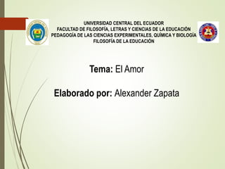 UNIVERSIDAD CENTRAL DEL ECUADOR
FACULTAD DE FILOSOFÍA, LETRAS Y CIENCIAS DE LA EDUCACIÓN
PEDAGOGÍA DE LAS CIENCIAS EXPERIMENTALES, QUÍMICA Y BIOLOGÍA
FILOSOFÍA DE LA EDUCACIÓN
Tema: El Amor
Elaborado por: Alexander Zapata
 