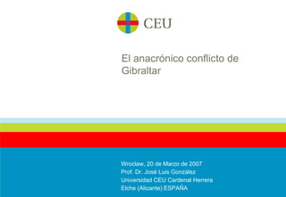 El anacrónico conflicto de Gibraltar Wroclaw, 20 de Marzo de 2007 Prof. Dr. José Luis González Universidad CEU Cardenal Herrera Elche (Alicante) ESPAÑA 
