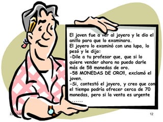 El joven fue a ver al joyero y le dio el anillo para que lo examinara. El joyero lo examinó con una lupa, lo pesó y le dijo: -Dile a tu profesor que, que si lo quiere vender ahora no puedo darle más de 58 monedas de oro. -58 MONEDAS DE ORO!!, exclamó el joven. -Si, contestó el joyero, y creo que con el tiempo podría ofrecer cerca de 70 monedas, pero si la venta es urgente ....... 