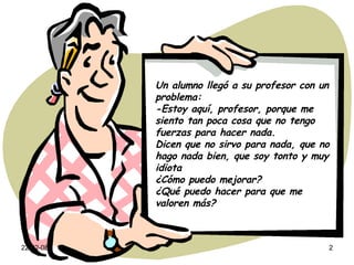 Un alumno llegó a su profesor con un problema: -Estoy aquí, profesor, porque me siento tan poca cosa que no tengo fuerzas para hacer nada. Dicen que no sirvo para nada, que no hago nada bien, que soy tonto y muy idiota ¿Cómo puedo mejorar? ¿Qué puedo hacer para que me valoren más? 