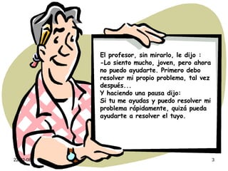El profesor, sin mirarlo, le dijo : -Lo siento mucho, joven, pero ahora no puedo ayudarte. Primero debo resolver mi propio problema, tal vez después... Y haciendo una pausa dijo: Si tu me ayudas y puedo resolver mi problema rápidamente, quizá pueda ayudarte a resolver el tuyo. 