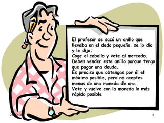 El profesor se sacó un anillo que llevaba en el dedo pequeño, se lo dio y le dijo: Coge el caballo y vete al mercado. Debes vender este anillo porque tengo que pagar una deuda. Es preciso que obtengas por él el máximo posible, pero no aceptes menos de una moneda de oro. Vete y vuelve con la moneda lo más rápido posible 
