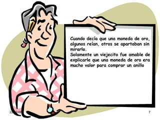 Cuando decía que una moneda de oro, algunos reían, otros se apartaban sin mirarlo. Solamente un viejecito fue amable de explicarle que una moneda de oro era mucho valor para comprar un anillo 