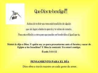 Que Dios te bendiga!!! Acabas de recibir una tremenda bendición de alguien  que sin lugar a dudas te aprecia y te valora de corazón.  Pasa esta reflexión a otros para que puedan ser bendecidos al igual que tu. Moisés le dijo a Dios: Y quién soy yo para presentarme ante el faraón y sacar de Egipto a los Israelitas? Y Dios le contestó: Yo estaré contigo. Éxodo 3:11-12 PENSAMIENTO PARA EL DÍA Dios obra a través nuestro en cada gesto de amor. 