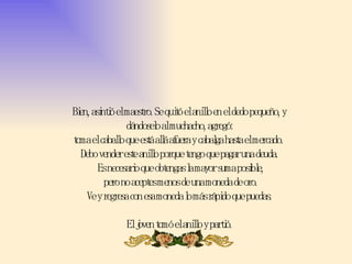 Bien, asintió el maestro. Se quitó el anillo en el dedo pequeño, y dándoselo al muchacho, agregó: toma el caballo que está allá afuera y cabalga hasta el mercado.  Debo vender este anillo porque tengo que pagar una deuda.  Es necesario que obtengas la mayor suma posible,  pero no aceptes menos de una moneda de oro. Ve y regresa con esa moneda lo más rápido que puedas. El joven tomó el anillo y partió. 