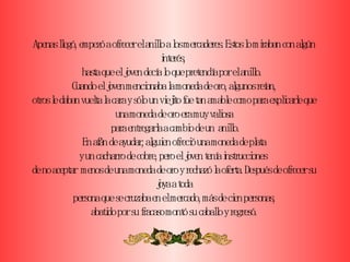 Apenas llegó, empezó a ofrecer el anillo a los mercaderes. Estos lo miraban con algún interés,  hasta que el joven decía lo que pretendía por el anillo.  Cuando el joven mencionaba la moneda de oro, algunos reían, otros le daban vuelta la cara y sólo un viejito fue tan amable como para explicarle que una moneda de oro era muy valiosa  para entregarla a cambio de un  anillo. En afán de ayudar, alguien ofreció una moneda de plata y un cacharro de cobre, pero el joven tenía instrucciones  de no aceptar  menos de una moneda de oro y rechazó la oferta. Después de ofrecer su joya a toda persona que se cruzaba en el mercado, más de cien personas, abatido por su fracaso montó su caballo y regresó. 