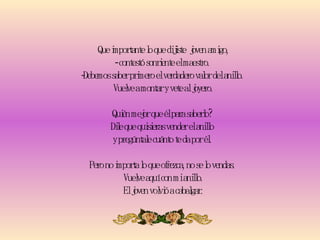 Que importante lo que dijiste  joven amigo, - contestó sonriente el maestro.  -Debemos saber primero el verdadero valor del anillo.  Vuelve a montar y vete al joyero. Quién mejor que él para saberlo?  Dile que quisieras vender el anillo  y pregúntale cuánto te da por él.  Pero no importa lo que ofrezca, no se lo vendas.   Vuelve aquí con mi anillo.  El joven volvió a cabalgar. 