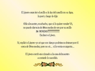 El joyero examinó el anillo a la luz del candil con su lupa,  lo pesó y luego le dijo:  -Dile al maestro, muchacho, que si lo quiere vender YA, no puedo dar más de 58 monedas de oro por su anillo  58  MONEDAS!!!!!!!!!!!!!!!!!!!! Exclamó el joven. Sí, replicó el joyero- yo sé que con tiempo podríamos obtener por él cerca de 70 monedas, pero no sé.... si la venta es urgente.... El joven corrió emocionado a la casa del maestro  a contarle lo sucedido. 