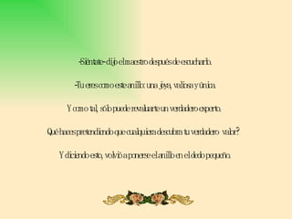 -Siéntate- dijo el maestro después de escucharlo.  -Tu eres como este anillo: una joya, valiosa y única.  Y como tal, sólo puede revaluarte un verdadero experto.  Qué haces pretendiendo que cualquiera descubra tu verdadero  valor?  Y diciendo esto, volvió a ponerse el anillo en el dedo pequeño. 